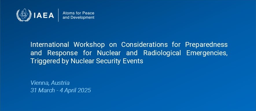 International Workshop on Considerations for Preparedness and Response for Nuclear and Radiological Emergencies, Triggered by Nuclear Security Events in Vienna, Austria, from 31 March - 4 April 2025
